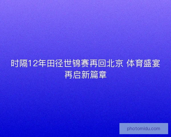 时隔12年田径世锦赛再回北京 体育盛宴再启新篇章