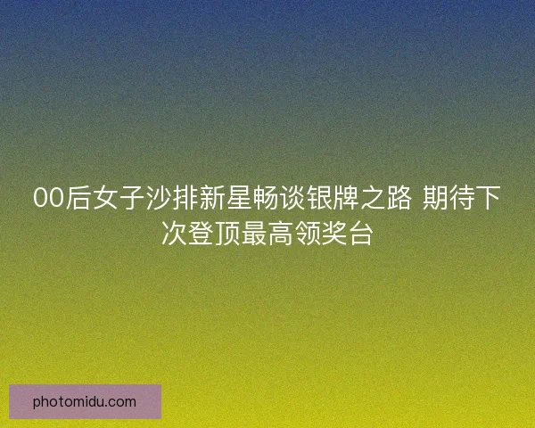 00后女子沙排新星畅谈银牌之路 期待下次登顶最高领奖台